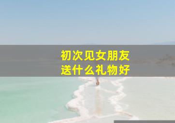 初次见女朋友送什么礼物好