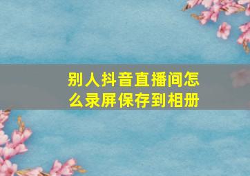 别人抖音直播间怎么录屏保存到相册