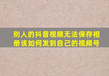 别人的抖音视频无法保存相册该如何发到自己的视频号