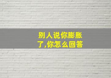 别人说你膨胀了,你怎么回答