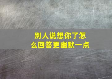 别人说想你了怎么回答更幽默一点