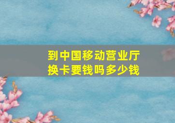 到中国移动营业厅换卡要钱吗多少钱