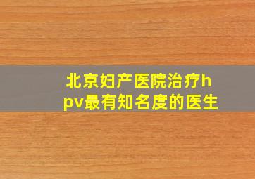 北京妇产医院治疗hpv最有知名度的医生