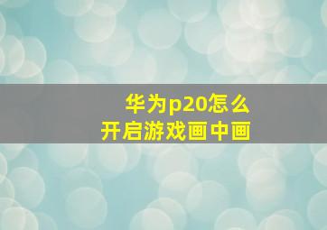 华为p20怎么开启游戏画中画