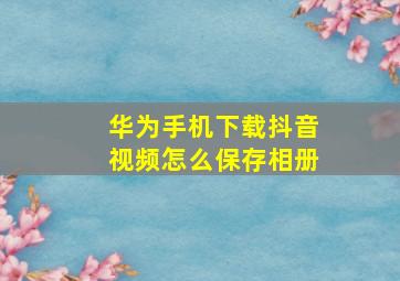 华为手机下载抖音视频怎么保存相册