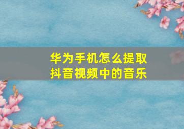 华为手机怎么提取抖音视频中的音乐