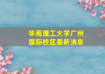 华南理工大学广州国际校区最新消息