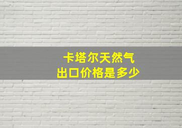 卡塔尔天然气出口价格是多少