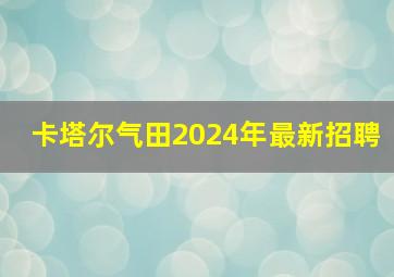 卡塔尔气田2024年最新招聘