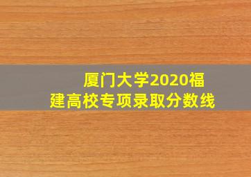 厦门大学2020福建高校专项录取分数线