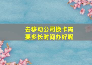 去移动公司换卡需要多长时间办好呢