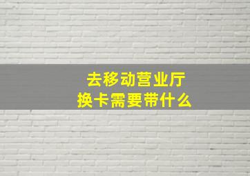 去移动营业厅换卡需要带什么