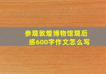 参观敦煌博物馆观后感600字作文怎么写