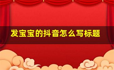 发宝宝的抖音怎么写标题