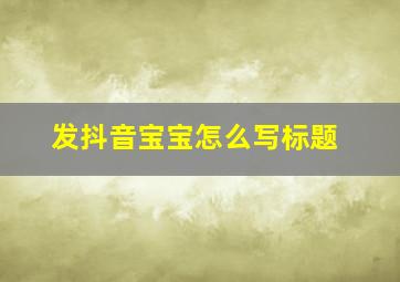 发抖音宝宝怎么写标题