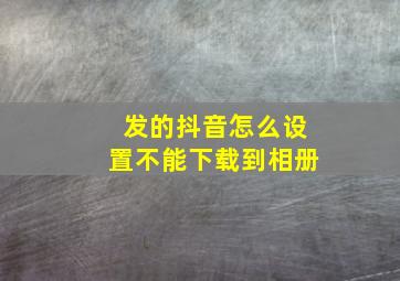 发的抖音怎么设置不能下载到相册