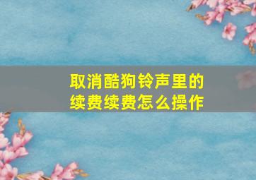 取消酷狗铃声里的续费续费怎么操作