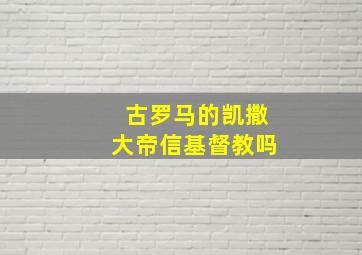 古罗马的凯撒大帝信基督教吗