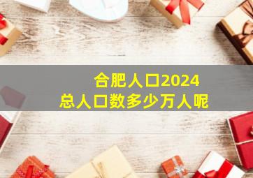 合肥人口2024总人口数多少万人呢