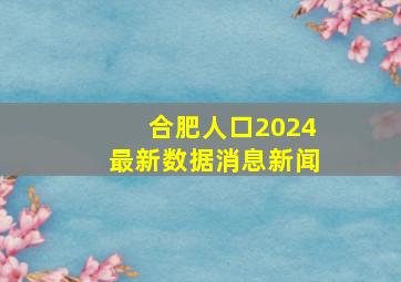 合肥人口2024最新数据消息新闻