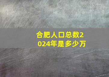 合肥人口总数2024年是多少万