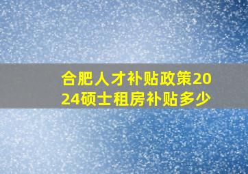 合肥人才补贴政策2024硕士租房补贴多少