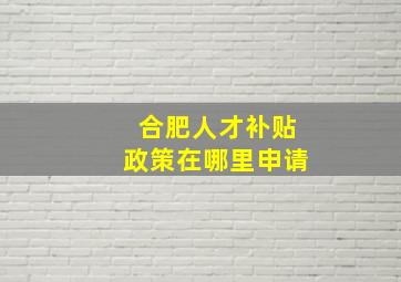 合肥人才补贴政策在哪里申请