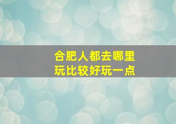 合肥人都去哪里玩比较好玩一点