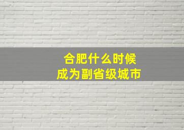 合肥什么时候成为副省级城市