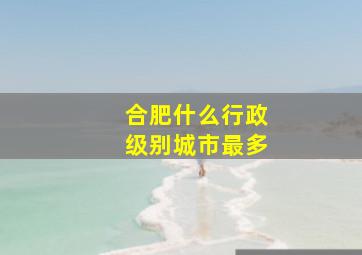 合肥什么行政级别城市最多