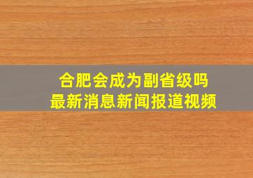 合肥会成为副省级吗最新消息新闻报道视频