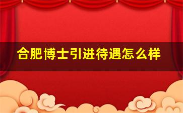 合肥博士引进待遇怎么样