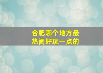 合肥哪个地方最热闹好玩一点的