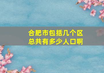 合肥市包括几个区总共有多少人口啊