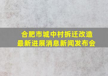 合肥市城中村拆迁改造最新进展消息新闻发布会