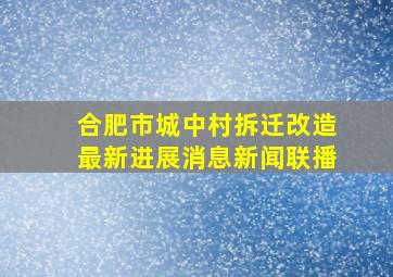 合肥市城中村拆迁改造最新进展消息新闻联播