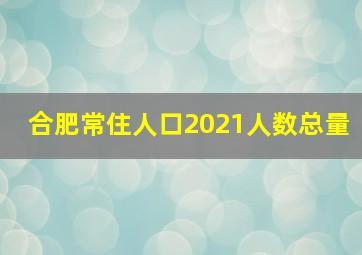 合肥常住人口2021人数总量