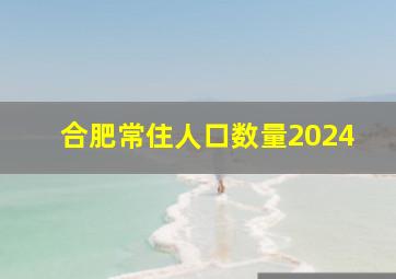 合肥常住人口数量2024