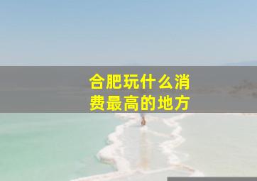 合肥玩什么消费最高的地方