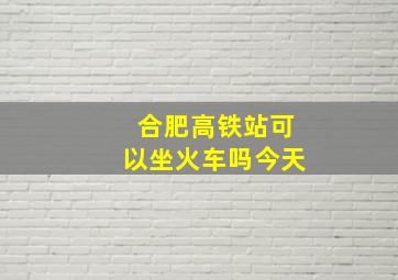 合肥高铁站可以坐火车吗今天