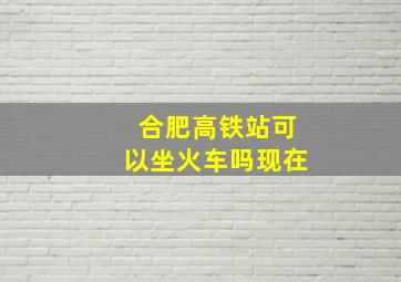 合肥高铁站可以坐火车吗现在