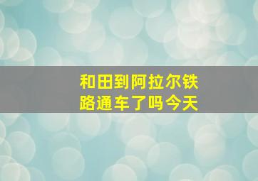 和田到阿拉尔铁路通车了吗今天