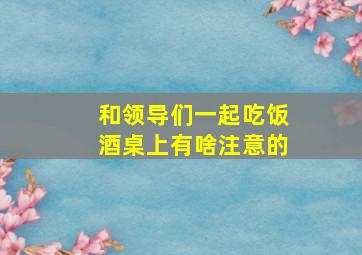 和领导们一起吃饭酒桌上有啥注意的