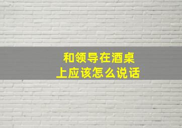 和领导在酒桌上应该怎么说话