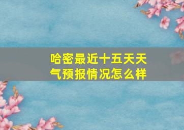 哈密最近十五天天气预报情况怎么样