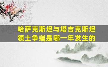 哈萨克斯坦与塔吉克斯坦领土争端是哪一年发生的