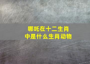 哪吒在十二生肖中是什么生肖动物