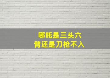 哪吒是三头六臂还是刀枪不入