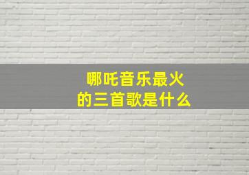 哪吒音乐最火的三首歌是什么