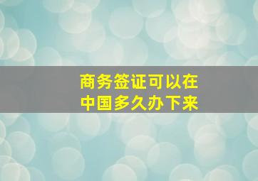 商务签证可以在中国多久办下来